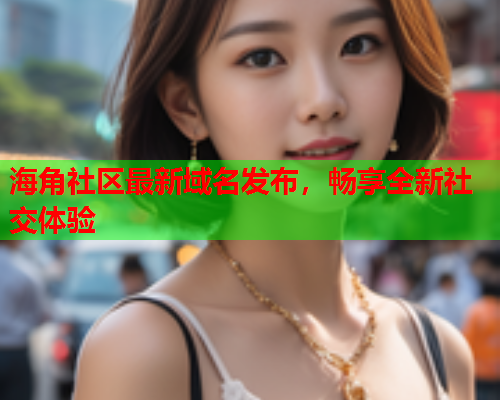 海角社区最新域名发布，畅享全新社交体验
