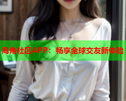 海角社区APP：畅享全球交友新体验