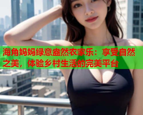 海角妈妈绿意盎然农家乐：享受自然之美，体验乡村生活的完美平台