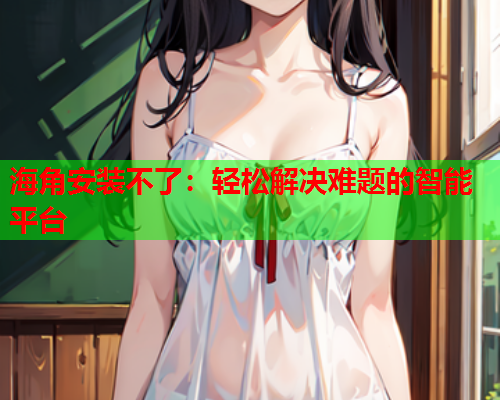 海角安装不了：轻松解决难题的智能平台
