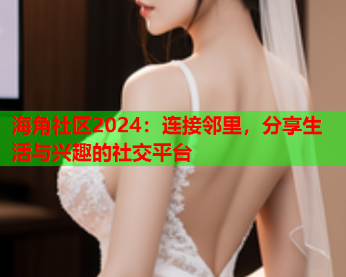 海角社区2024：连接邻里，分享生活与兴趣的社交平台