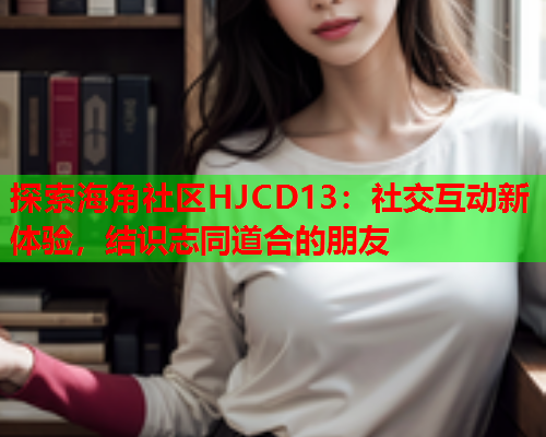 探索海角社区HJCD13：社交互动新体验，结识志同道合的朋友